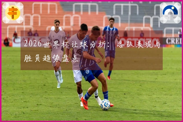 2026世界杯让球分析：各队表现与胜负趋势盘点