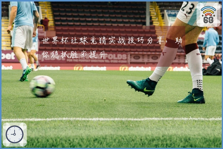 世界杯让球竞猜实战技巧分享，助你稳抓胜率提升